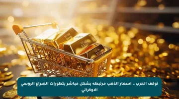 توقف الحرب.. أسعار الذهب مرتبطة بشكل مباشر بتطورات الصراع الروسي الأوكراني